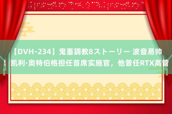 【DVH-234】鬼畜調教8ストーリー 波音易帅！凯利·奥特伯格担任首席实施官，他曾任RTX高管