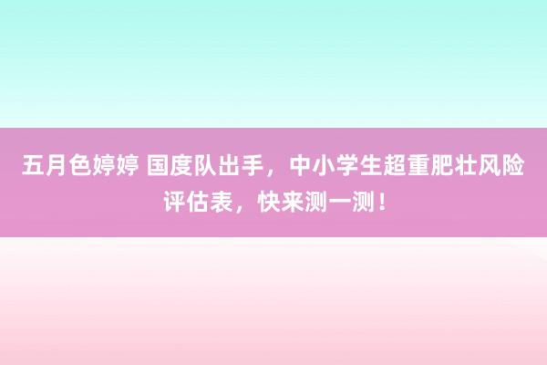 五月色婷婷 国度队出手，中小学生超重肥壮风险评估表，快来测一测！