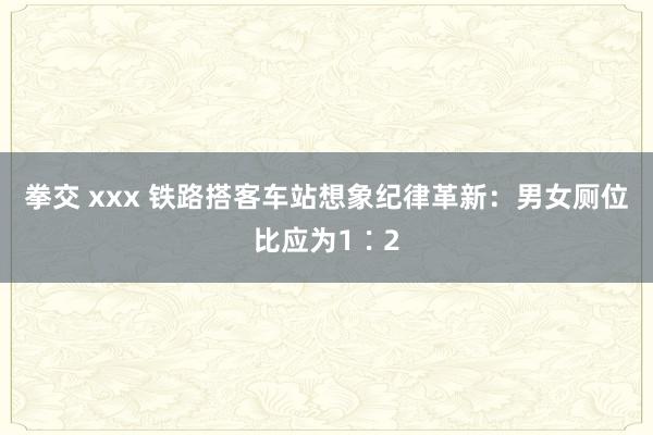 拳交 xxx 铁路搭客车站想象纪律革新：男女厕位比应为1∶2
