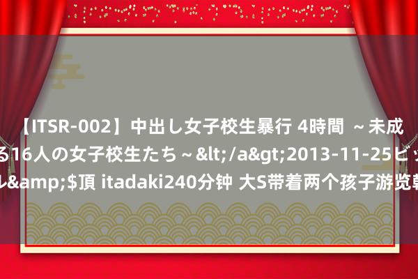 【ITSR-002】中出し女子校生暴行 4時間 ～未成熟なカラダを弄ばれる16人の女子校生たち～</a>2013-11-25ビッグモーカル&$頂 itadaki240分钟 大S带着两个孩子游览韩国：网友齰舌女神的母爱与魔力