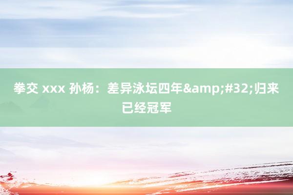 拳交 xxx 孙杨：差异泳坛四年&#32;归来已经冠军