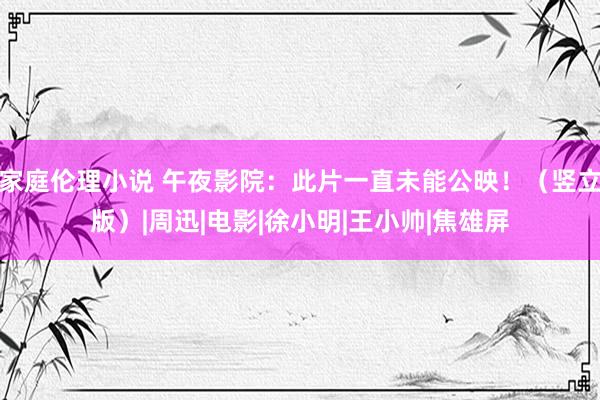 家庭伦理小说 午夜影院：此片一直未能公映！（竖立版）|周迅|电影|徐小明|王小帅|焦雄屏