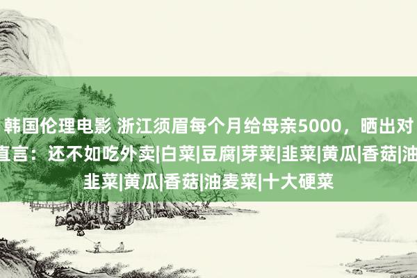 韩国伦理电影 浙江须眉每个月给母亲5000，晒出对方作念的菜，直言：还不如吃外卖|白菜|豆腐|芽菜|韭菜|黄瓜|香菇|油麦菜|十大硬菜