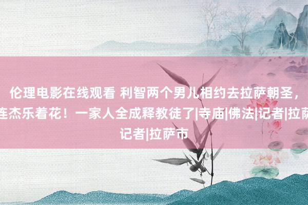 伦理电影在线观看 利智两个男儿相约去拉萨朝圣，李连杰乐着花！一家人全成释教徒了|寺庙|佛法|记者|拉萨市