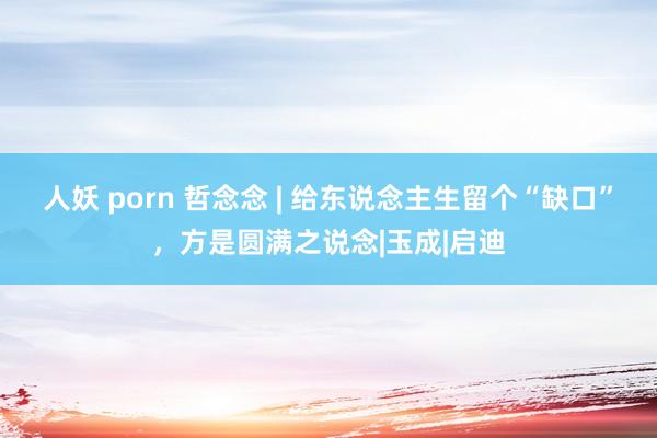 人妖 porn 哲念念 | 给东说念主生留个“缺口”，方是圆满之说念|玉成|启迪