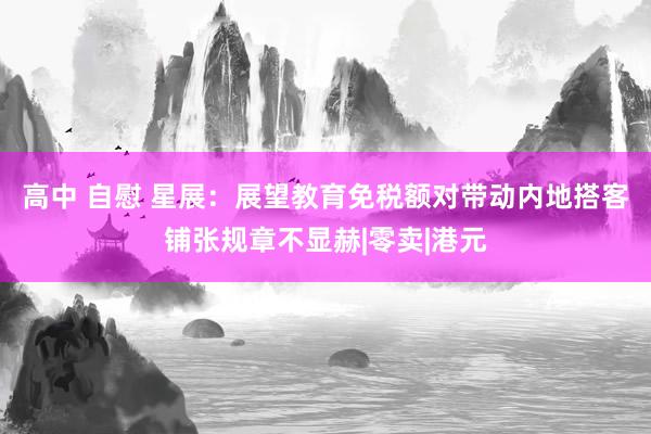 高中 自慰 星展：展望教育免税额对带动内地搭客铺张规章不显赫|零卖|港元