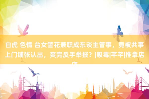 白虎 色情 台女警花兼职成东谈主管事，竟被共事上门铺张认出，爽完反手举报？|吸毒|芊芊|推拿店
