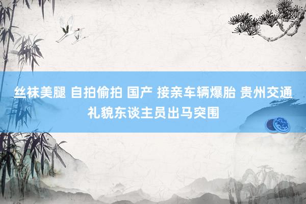 丝袜美腿 自拍偷拍 国产 接亲车辆爆胎 贵州交通礼貌东谈主员出马突围
