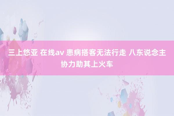 三上悠亚 在线av 患病搭客无法行走 八东说念主协力助其上火车