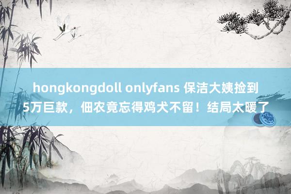 hongkongdoll onlyfans 保洁大姨捡到5万巨款，佃农竟忘得鸡犬不留！结局太暖了
