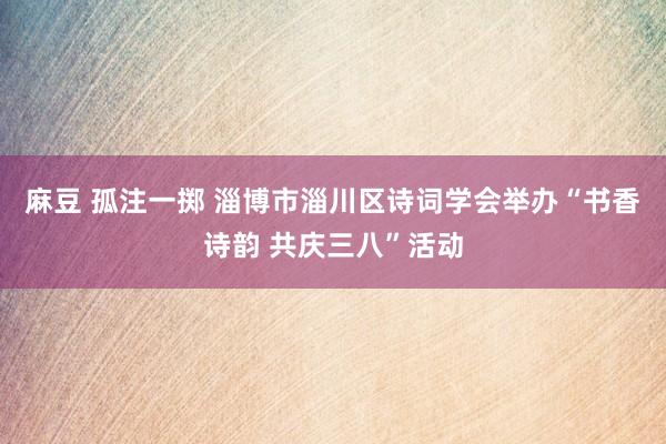 麻豆 孤注一掷 淄博市淄川区诗词学会举办“书香诗韵 共庆三八”活动