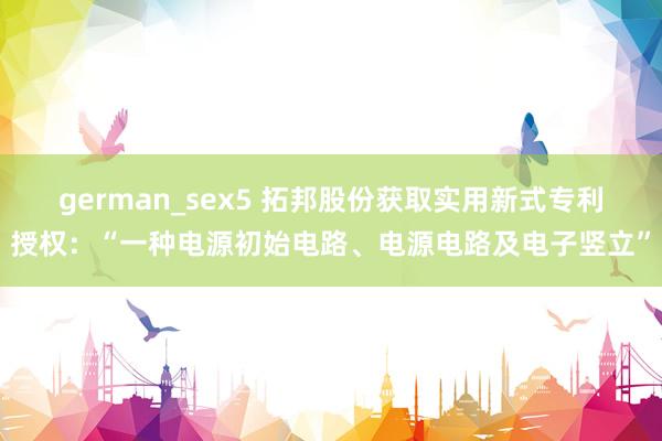german_sex5 拓邦股份获取实用新式专利授权：“一种电源初始电路、电源电路及电子竖立”