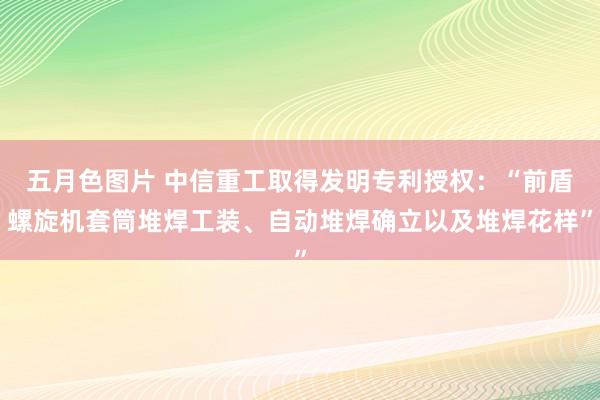 五月色图片 中信重工取得发明专利授权：“前盾螺旋机套筒堆焊工装、自动堆焊确立以及堆焊花样”