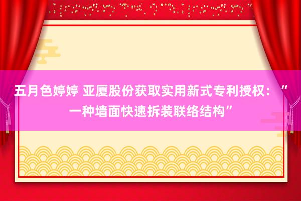 五月色婷婷 亚厦股份获取实用新式专利授权：“一种墙面快速拆装联络结构”