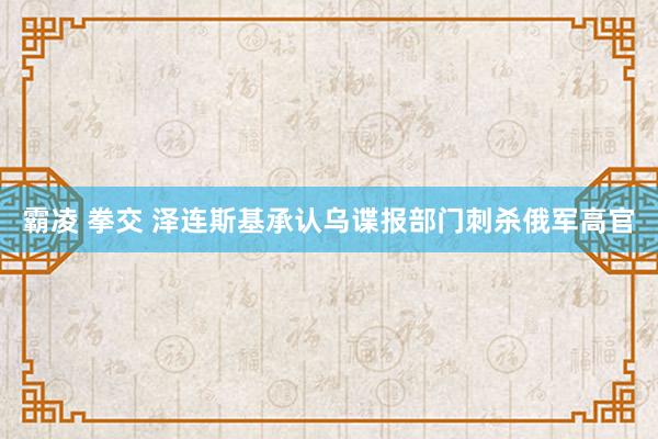 霸凌 拳交 泽连斯基承认乌谍报部门刺杀俄军高官