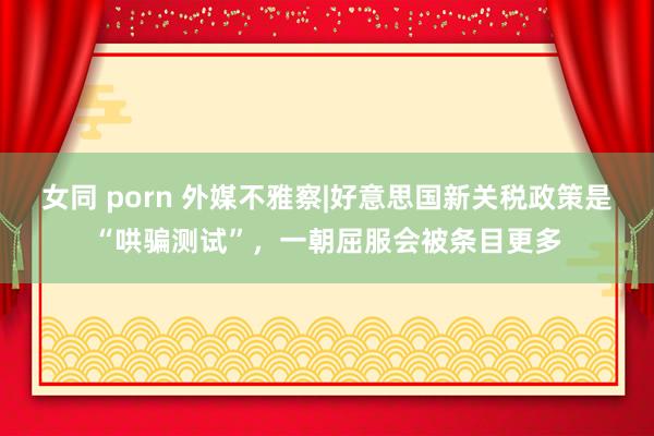 女同 porn 外媒不雅察|好意思国新关税政策是“哄骗测试”，一朝屈服会被条目更多