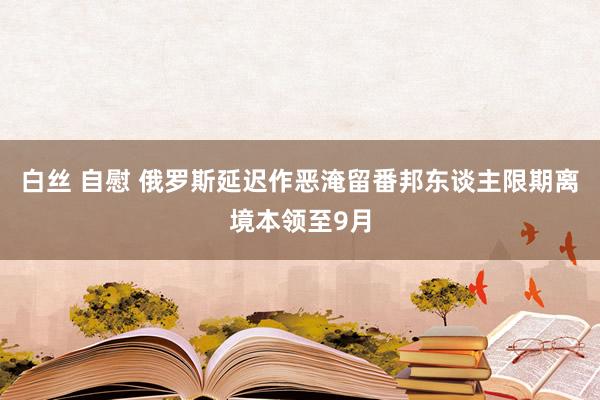 白丝 自慰 俄罗斯延迟作恶淹留番邦东谈主限期离境本领至9月