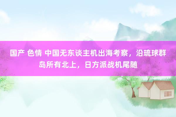 国产 色情 中国无东谈主机出海考察，沿琉球群岛所有北上，日方派战机尾随