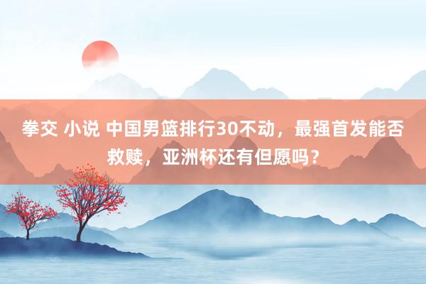 拳交 小说 中国男篮排行30不动，最强首发能否救赎，亚洲杯还有但愿吗？