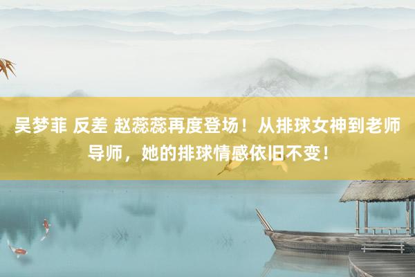 吴梦菲 反差 赵蕊蕊再度登场！从排球女神到老师导师，她的排球情感依旧不变！