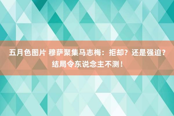 五月色图片 穆萨聚集马志梅：拒却？还是强迫？结局令东说念主不测！