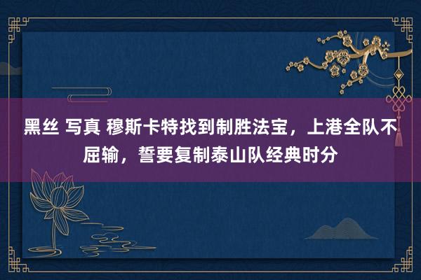 黑丝 写真 穆斯卡特找到制胜法宝，上港全队不屈输，誓要复制泰山队经典时分