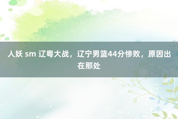 人妖 sm 辽粤大战，辽宁男篮44分惨败，原因出在那处