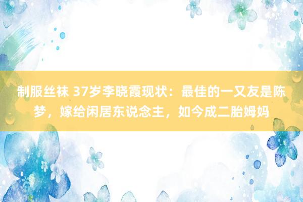 制服丝袜 37岁李晓霞现状：最佳的一又友是陈梦，嫁给闲居东说念主，如今成二胎姆妈