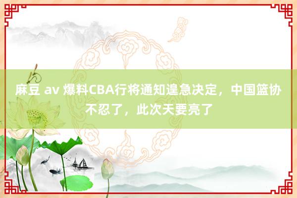 麻豆 av 爆料CBA行将通知遑急决定，中国篮协不忍了，此次天要亮了