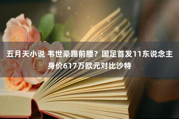 五月天小说 韦世豪踢前腰？国足首发11东说念主身价617万欧元对比沙特