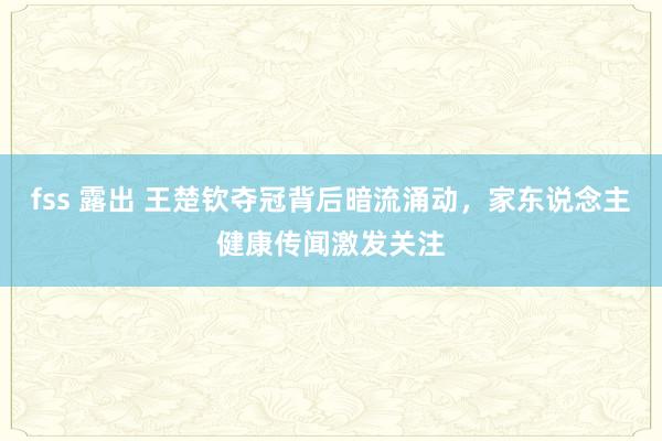 fss 露出 王楚钦夺冠背后暗流涌动，家东说念主健康传闻激发关注