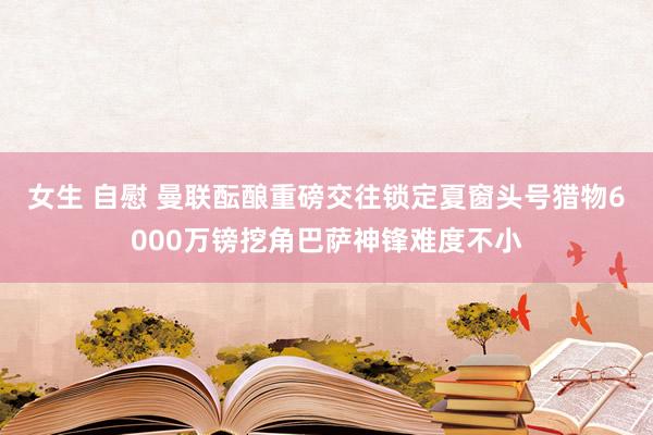 女生 自慰 曼联酝酿重磅交往锁定夏窗头号猎物6000万镑挖角巴萨神锋难度不小
