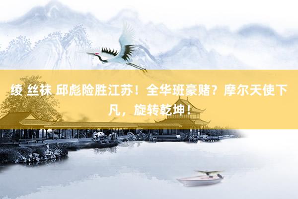 绫 丝袜 邱彪险胜江苏！全华班豪赌？摩尔天使下凡，旋转乾坤！