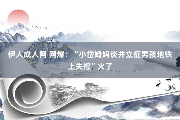 伊人成人网 网爆：“小岱姆妈谈并立症男孩地铁上失控”火了