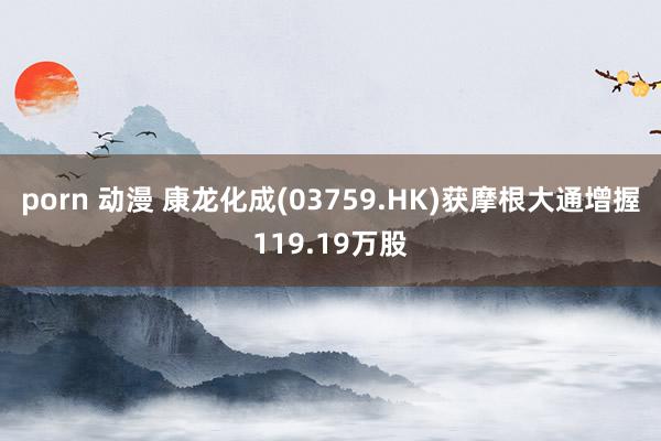 porn 动漫 康龙化成(03759.HK)获摩根大通增握119.19万股