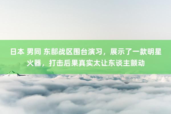 日本 男同 东部战区围台演习，展示了一款明星火器，打击后果真实太让东谈主颤动