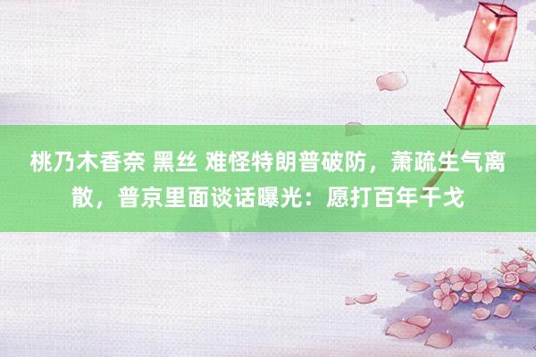 桃乃木香奈 黑丝 难怪特朗普破防，萧疏生气离散，普京里面谈话曝光：愿打百年干戈
