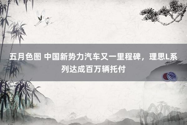 五月色图 中国新势力汽车又一里程碑，理思L系列达成百万辆托付