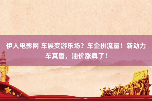 伊人电影网 车展变游乐场？车企拼流量！新动力车真香，油价涨疯了！