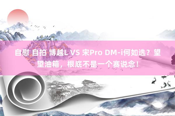自慰 自拍 博越L VS 宋Pro DM-i何如选？望望油箱，根底不是一个赛说念！
