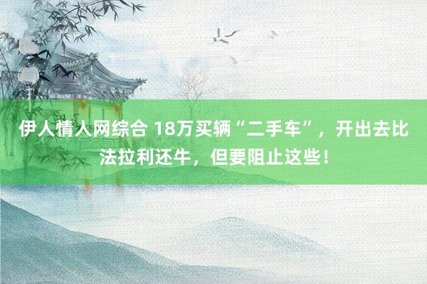 伊人情人网综合 18万买辆“二手车”，开出去比法拉利还牛，但要阻止这些！