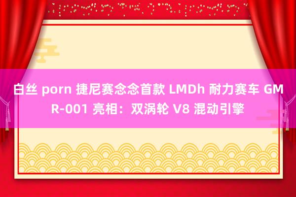 白丝 porn 捷尼赛念念首款 LMDh 耐力赛车 GMR-001 亮相：双涡轮 V8 混动引擎