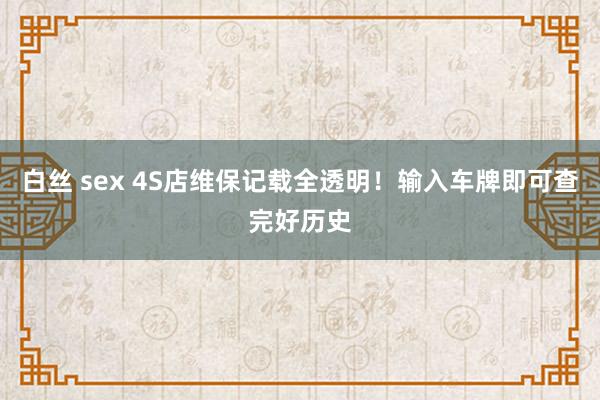 白丝 sex 4S店维保记载全透明！输入车牌即可查完好历史