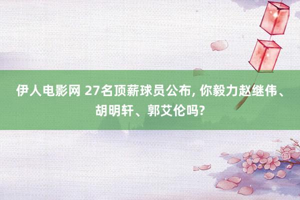 伊人电影网 27名顶薪球员公布， 你毅力赵继伟、胡明轩、郭艾伦吗?