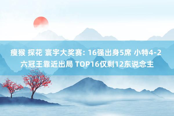 瘦猴 探花 寰宇大奖赛: 16强出身5席 小特4-2 六冠王靠近出局 TOP16仅剩12东说念主