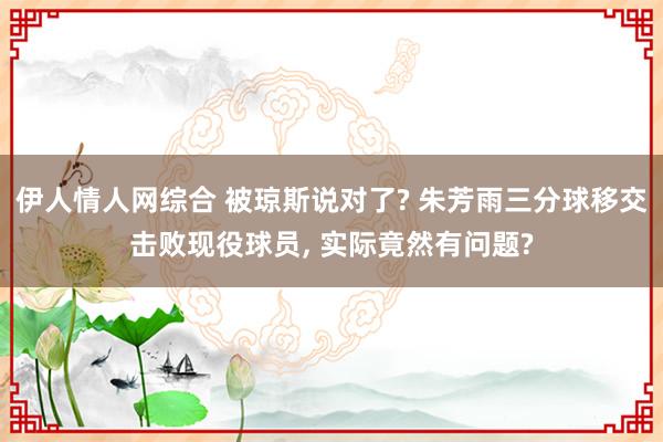 伊人情人网综合 被琼斯说对了? 朱芳雨三分球移交击败现役球员， 实际竟然有问题?