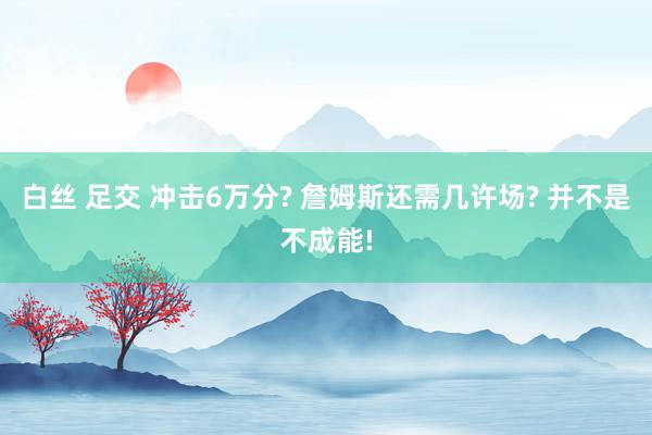 白丝 足交 冲击6万分? 詹姆斯还需几许场? 并不是不成能!