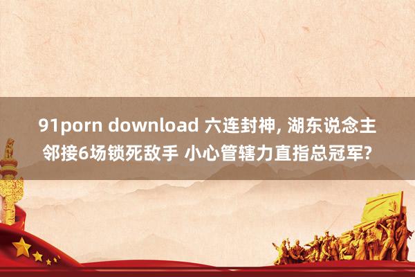 91porn download 六连封神， 湖东说念主邻接6场锁死敌手 小心管辖力直指总冠军?