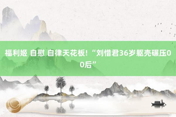福利姬 自慰 自律天花板! “刘惜君36岁躯壳碾压00后”