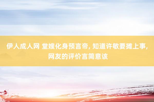 伊人成人网 堂嫂化身预言帝， 知道许敏要摊上事， 网友的评价言简意该